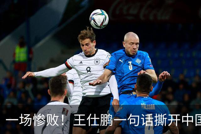 一场惨败！王仕鹏一句话撕开中国篮球遮羞布：联赛20分，国际赛0分！